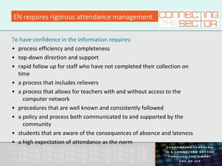 EN requires rigorous attendance management
To have confidence in the information requires:
• process efficiency and completeness
• top-down direction and support
• rapid follow up for staff who have not completed their collection on
time
• a process that includes relievers
• a process that allows for teachers with and without access to the
computer network
• procedures that are well known and consistently followed
• a policy and process both communicated to and supported by the
community
• students that are aware of the consequences of absence and lateness
• a high expectation of attendance as the norm
 