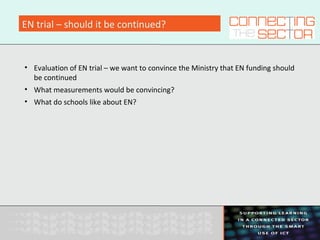EN trial – should it be continued?
• Evaluation of EN trial – we want to convince the Ministry that EN funding should
be continued
• What measurements would be convincing?
• What do schools like about EN?
 