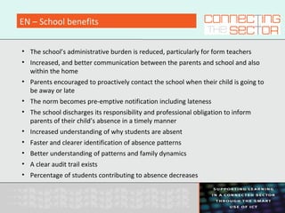 EN – School benefits
• The school’s administrative burden is reduced, particularly for form teachers
• Increased, and better communication between the parents and school and also
within the home
• Parents encouraged to proactively contact the school when their child is going to
be away or late
• The norm becomes pre-emptive notification including lateness
• The school discharges its responsibility and professional obligation to inform
parents of their child’s absence in a timely manner
• Increased understanding of why students are absent
• Faster and clearer identification of absence patterns
• Better understanding of patterns and family dynamics
• A clear audit trail exists
• Percentage of students contributing to absence decreases
 