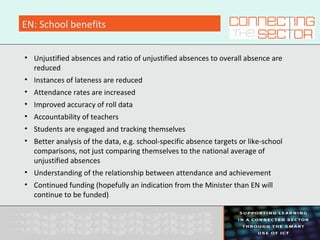 EN: School benefits
• Unjustified absences and ratio of unjustified absences to overall absence are
reduced
• Instances of lateness are reduced
• Attendance rates are increased
• Improved accuracy of roll data
• Accountability of teachers
• Students are engaged and tracking themselves
• Better analysis of the data, e.g. school-specific absence targets or like-school
comparisons, not just comparing themselves to the national average of
unjustified absences
• Understanding of the relationship between attendance and achievement
• Continued funding (hopefully an indication from the Minister than EN will
continue to be funded)
 
