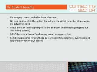 EN: Student benefits
• Knowing my parents and school care about me
• No false positives (i.e. the system doesn’t text my parent to say I’m absent when
I’m actually in class)
• I have a reason to resist peer pressure to be truant (the school is going find out
and tell my parents)
• I don’t become a “truant” and am not drawn into youth crime
• I am being prepared for adulthood by learning self management, punctuality and
responsibility for my own actions
 