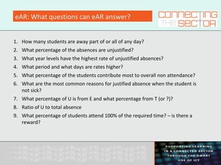 eAR: What questions can eAR answer?
1. How many students are away part of or all of any day?
2. What percentage of the absences are unjustified?
3. What year levels have the highest rate of unjustified absences?
4. What period and what days are rates higher?
5. What percentage of the students contribute most to overall non attendance?
6. What are the most common reasons for justified absence when the student is
not sick?
7. What percentage of U is from E and what percentage from T (or ?)?
8. Ratio of U to total absence
9. What percentage of students attend 100% of the required time? – is there a
reward?
 