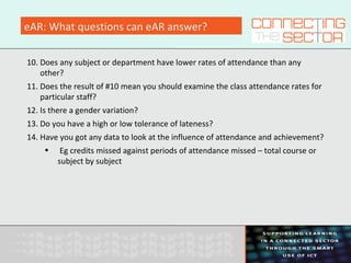 eAR: What questions can eAR answer?
10. Does any subject or department have lower rates of attendance than any
other?
11. Does the result of #10 mean you should examine the class attendance rates for
particular staff?
12. Is there a gender variation?
13. Do you have a high or low tolerance of lateness?
14. Have you got any data to look at the influence of attendance and achievement?
• Eg credits missed against periods of attendance missed – total course or
subject by subject
 