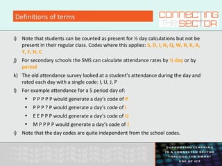 Definitions of terms
i) Note that students can be counted as present for ½ day calculations but not be
present in their regular class. Codes where this applies: S, D, I, N, Q, W, R, K, A,
Y, F, H, C
j) For secondary schools the SMS can calculate attendance rates by ½ day or by
period
k) The old attendance survey looked at a student’s attendance during the day and
rated each day with a single code: I, U, J, P
l) For example attendance for a 5 period day of:
• P P P P P would generate a day’s code of P
• P P P ? P would generate a day’s code of I
• E E P P P would generate a day’s code of U
• M P P P P would generate a day’s code of J
i) Note that the day codes are quite independent from the school codes.
 