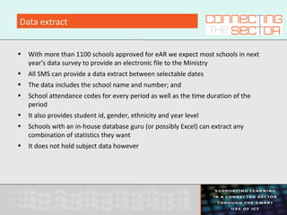 Data extract
• With more than 1100 schools approved for eAR we expect most schools in next
year’s data survey to provide an electronic file to the Ministry
• All SMS can provide a data extract between selectable dates
• The data includes the school name and number; and
• School attendance codes for every period as well as the time duration of the
period
• It also provides student id, gender, ethnicity and year level
• Schools with an in-house database guru (or possibly Excel) can extract any
combination of statistics they want
• It does not hold subject data however
 