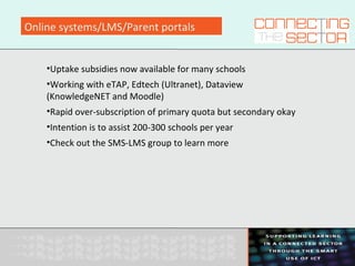 Online systems/LMS/Parent portals
•Uptake subsidies now available for many schools
•Working with eTAP, Edtech (Ultranet), Dataview
(KnowledgeNET and Moodle)
•Rapid over-subscription of primary quota but secondary okay
•Intention is to assist 200-300 schools per year
•Check out the SMS-LMS group to learn more
 