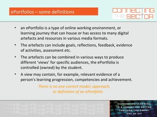 ePortfolios – some definitions
• an ePortfolio is a type of online working environment, or
learning journey that can house or has access to many digital
artefacts and resources in various media formats.
• The artefacts can include goals, reflections, feedback, evidence
of activities, assessment etc.
• The artefacts can be combined in various ways to produce
different ‘views’ for specific audiences, the ePortfolio is
controlled (owned) by the student.
• A view may contain, for example, relevant evidence of a
person's learning progression, competencies and achievement.
There is no one correct model, approach,
or definition of an ePortfolio
 