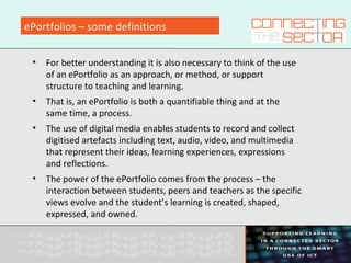 ePortfolios – some definitions
• For better understanding it is also necessary to think of the use
of an ePortfolio as an approach, or method, or support
structure to teaching and learning.
• That is, an ePortfolio is both a quantifiable thing and at the
same time, a process.
• The use of digital media enables students to record and collect
digitised artefacts including text, audio, video, and multimedia
that represent their ideas, learning experiences, expressions
and reflections.
• The power of the ePortfolio comes from the process – the
interaction between students, peers and teachers as the specific
views evolve and the student’s learning is created, shaped,
expressed, and owned.
 