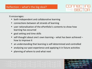 Reflection – what’s the big deal?
It encourages:
• both independent and collaborative learning
• connections between all strands of learning
• user rationalisation of the ePortfolio’s contents to show how
learning has occurred
• goal setting and time skills
• self-thought about one’s own learning – what has been achieved –
how to improve it
• an understanding that learning is self-determined and controlled
• analysing our past experience and applying it in future activities
• planning of where to and what next
 