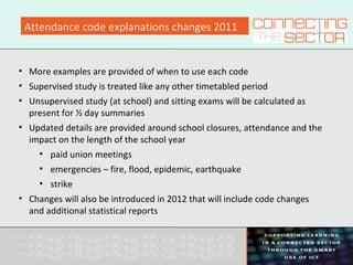 Attendance code explanations changes 2011
• More examples are provided of when to use each code
• Supervised study is treated like any other timetabled period
• Unsupervised study (at school) and sitting exams will be calculated as
present for ½ day summaries
• Updated details are provided around school closures, attendance and the
impact on the length of the school year
• paid union meetings
• emergencies – fire, flood, epidemic, earthquake
• strike
• Changes will also be introduced in 2012 that will include code changes
and additional statistical reports
 
