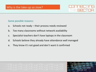 Why is the take-up so slow?
Some possible reasons:
a. Schools not ready – their process needs reviewed
b. Too many classrooms without network availability
c. Specialist teachers don’t have laptops in the classroom
d. Schools believe they already have attendance well managed
e. They know it’s not good and don’t want it confirmed
 
