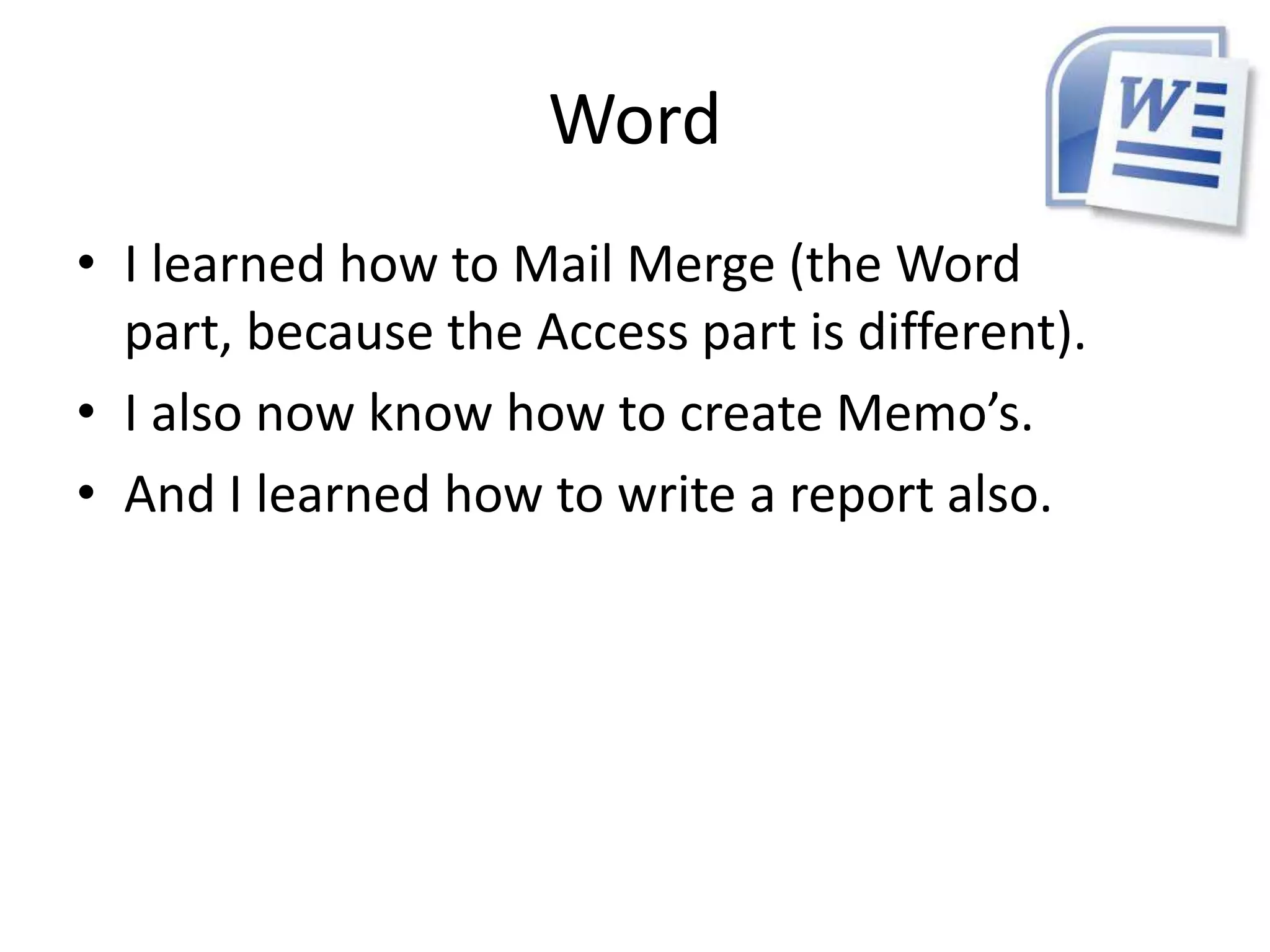 Word
• I learned how to Mail Merge (the Word
  part, because the Access part is different).
• I also now know how to create Memo’s.
• And I learned how to write a report also.
 