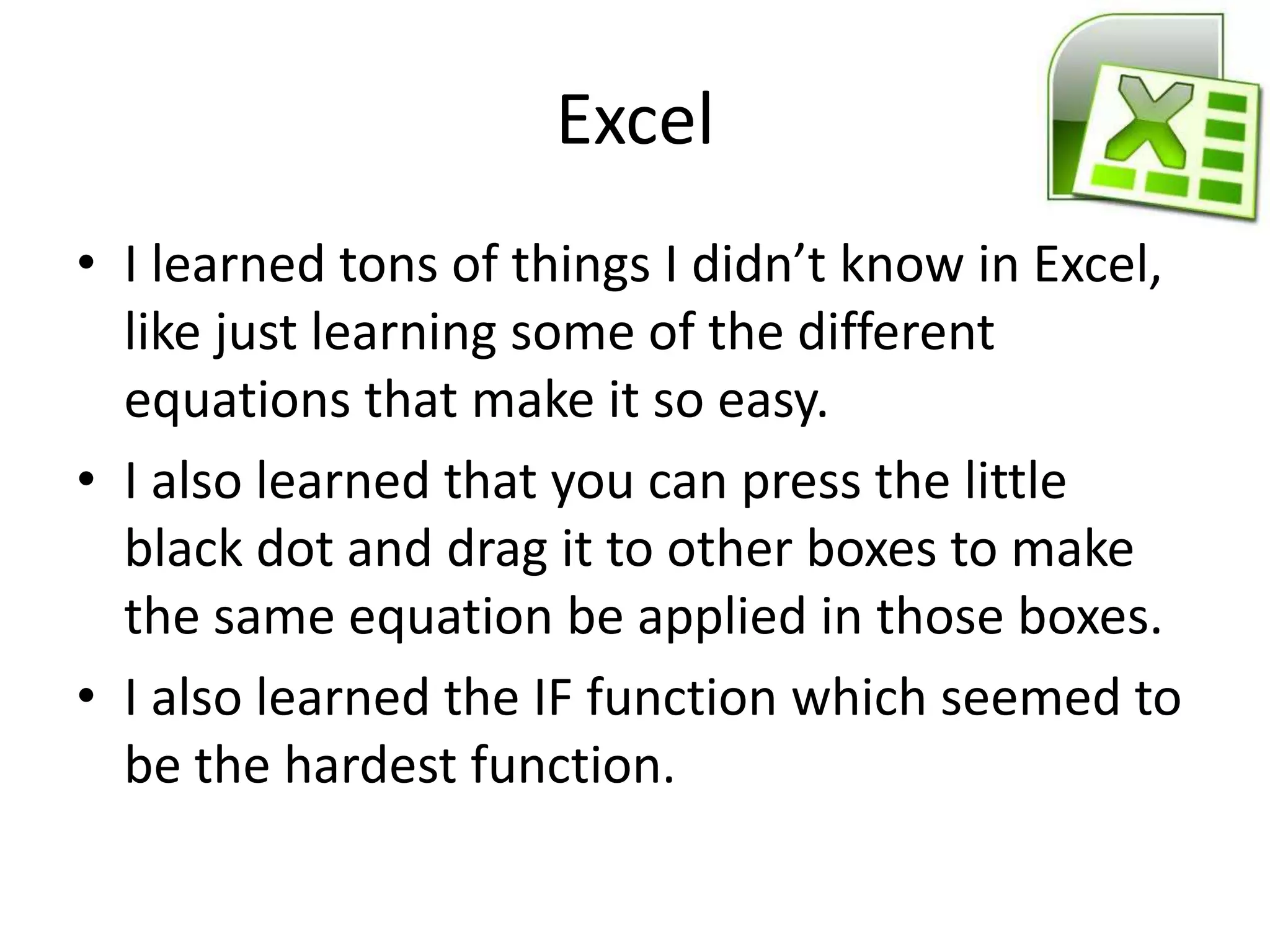 Excel
• I learned tons of things I didn’t know in Excel,
  like just learning some of the different
  equations that make it so easy.
• I also learned that you can press the little
  black dot and drag it to other boxes to make
  the same equation be applied in those boxes.
• I also learned the IF function which seemed to
  be the hardest function.
 