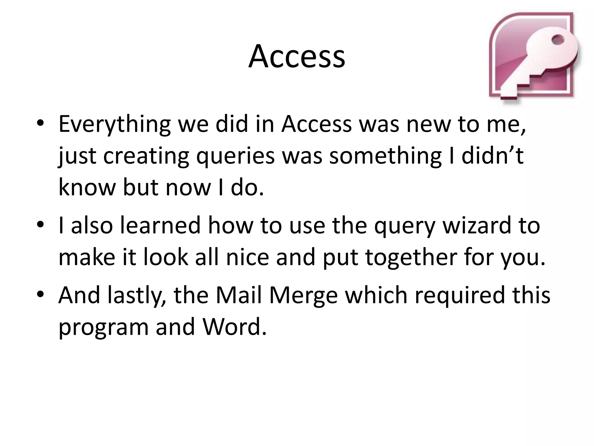 Access
• Everything we did in Access was new to me,
  just creating queries was something I didn’t
  know but now I do.
• I also learned how to use the query wizard to
  make it look all nice and put together for you.
• And lastly, the Mail Merge which required this
  program and Word.
 