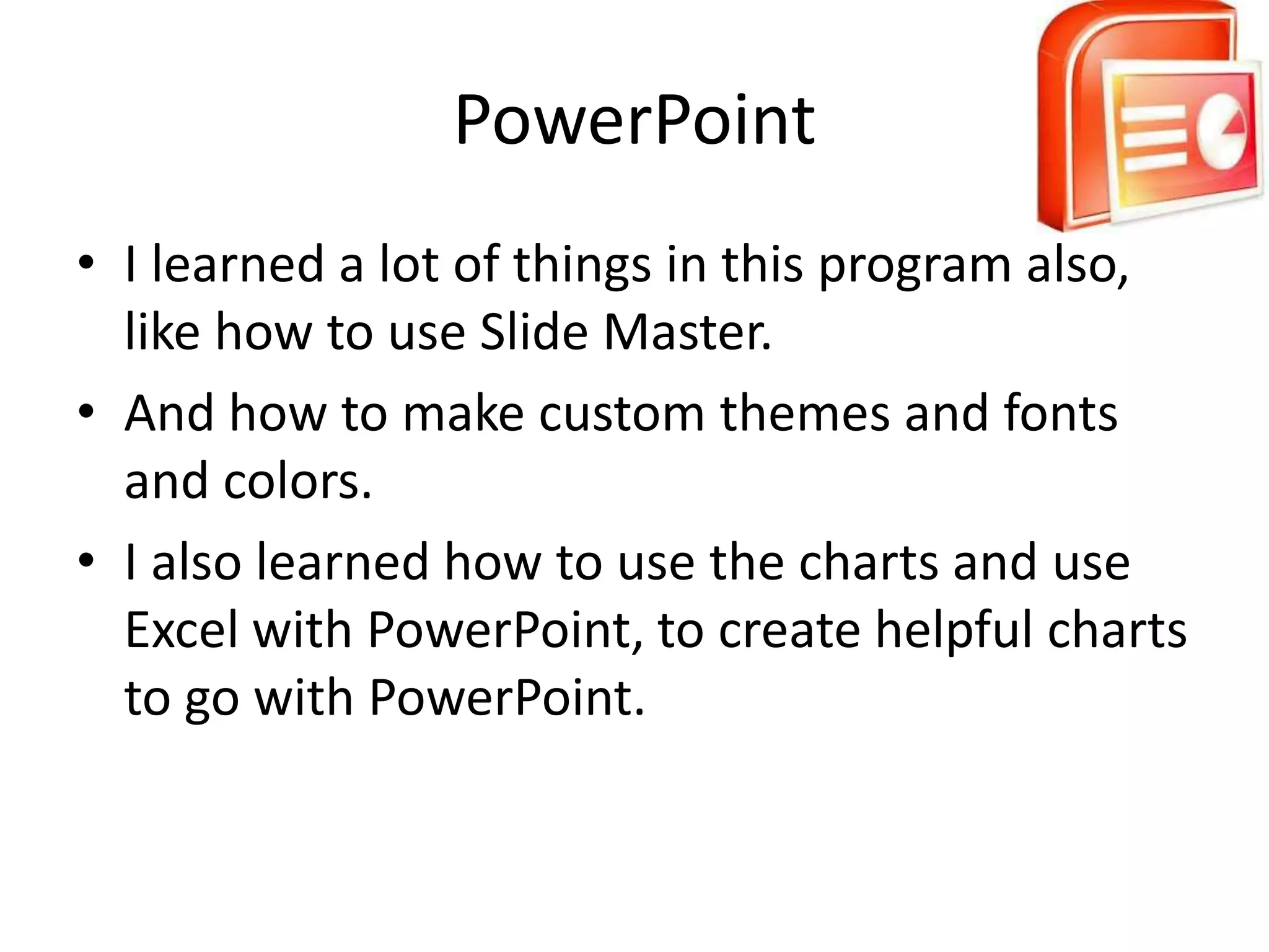 PowerPoint
• I learned a lot of things in this program also,
  like how to use Slide Master.
• And how to make custom themes and fonts
  and colors.
• I also learned how to use the charts and use
  Excel with PowerPoint, to create helpful charts
  to go with PowerPoint.
 