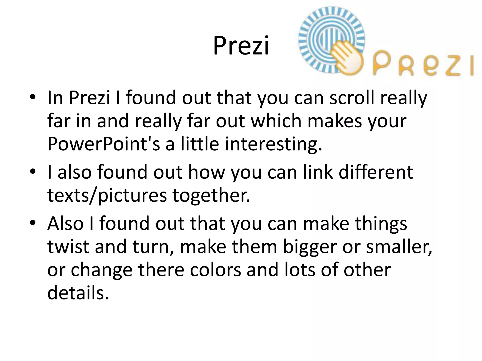 Prezi
• In Prezi I found out that you can scroll really
  far in and really far out which makes your
  PowerPoint's a little interesting.
• I also found out how you can link different
  texts/pictures together.
• Also I found out that you can make things
  twist and turn, make them bigger or smaller,
  or change there colors and lots of other
  details.
 