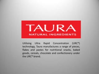 Utilising Ultra Rapid Concentration (URC®)
technology, Taura manufactures a range of pieces,
flakes and pastes for nutritional snacks, baked
goods, cereals, chocolate and confectionery under
the URC® brand.
 