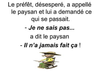 Le préfêt, désesperé, a appellé le paysan et lui a demandé ce qui se passait.  Je ne sais pas... a dit le paysan -  Il n’a jamais fait ça  ! 