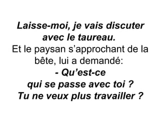 Laisse-moi, je vais discuter avec le taureau.   Et le paysan s’approchant de la bête, lui a demandé:  - Qu’est-ce qui se passe avec toi ? Tu ne veux plus travailler ? 