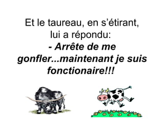 Et le taureau, en s’étirant, lui a répondu:  - Arrête de me gonfler...maintenant je suis fonctionaire!!!   