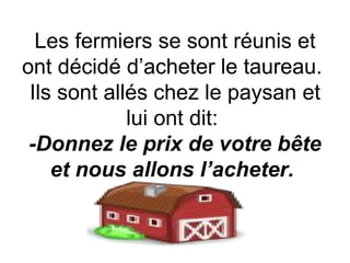 Les fermiers se sont réunis et ont décidé d’acheter le taureau.  Ils sont allés chez le paysan et lui ont dit:  -Donnez le prix de votre bête et nous allons l’acheter.   