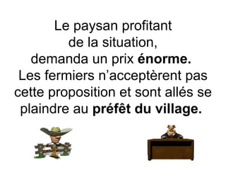 Le paysan profitant de la situation, demanda un prix  énorme.   Les fermiers n’acceptèrent pas cette proposition et sont allés se plaindre au  préfêt du village.  