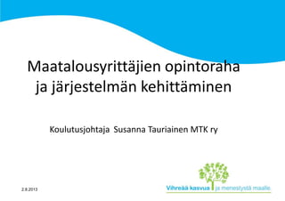 2.8.2013
Maatalousyrittäjien opintoraha
ja järjestelmän kehittäminen
Koulutusjohtaja Susanna Tauriainen MTK ry
 