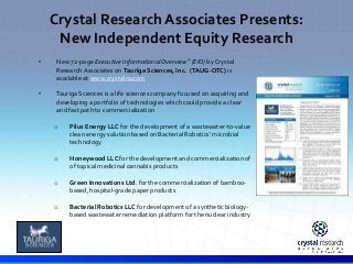 Crystal Research Associates Presents: 
New Independent Equity Research 
• New 72-page Executive Informational Overview® (EIO) by Crystal 
Research Associates on Tauriga Sciences, Inc. (TAUG-OTC) is 
available at www.crystalra.com 
• Tauriga Sciences is a life sciences company focused on acquiring and 
developing a portfolio of technologies which could provide a clear 
and fast path to commercialization 
o Pilus Energy LLC for the development of a wastewater-to-value 
clean energy solution based on Bacterial Robotics’ microbial 
technology 
o Honeywood LLC for the development and commercialization of 
of topical medicinal cannabis products 
o Green Innovations Ltd. for the commercialization of bamboo-based, 
. 
hospital-grade paper products 
o Bacterial Robotics LLC for development of a synthetic biology-based 
wastewater remediation platform for the nuclear industry 
 