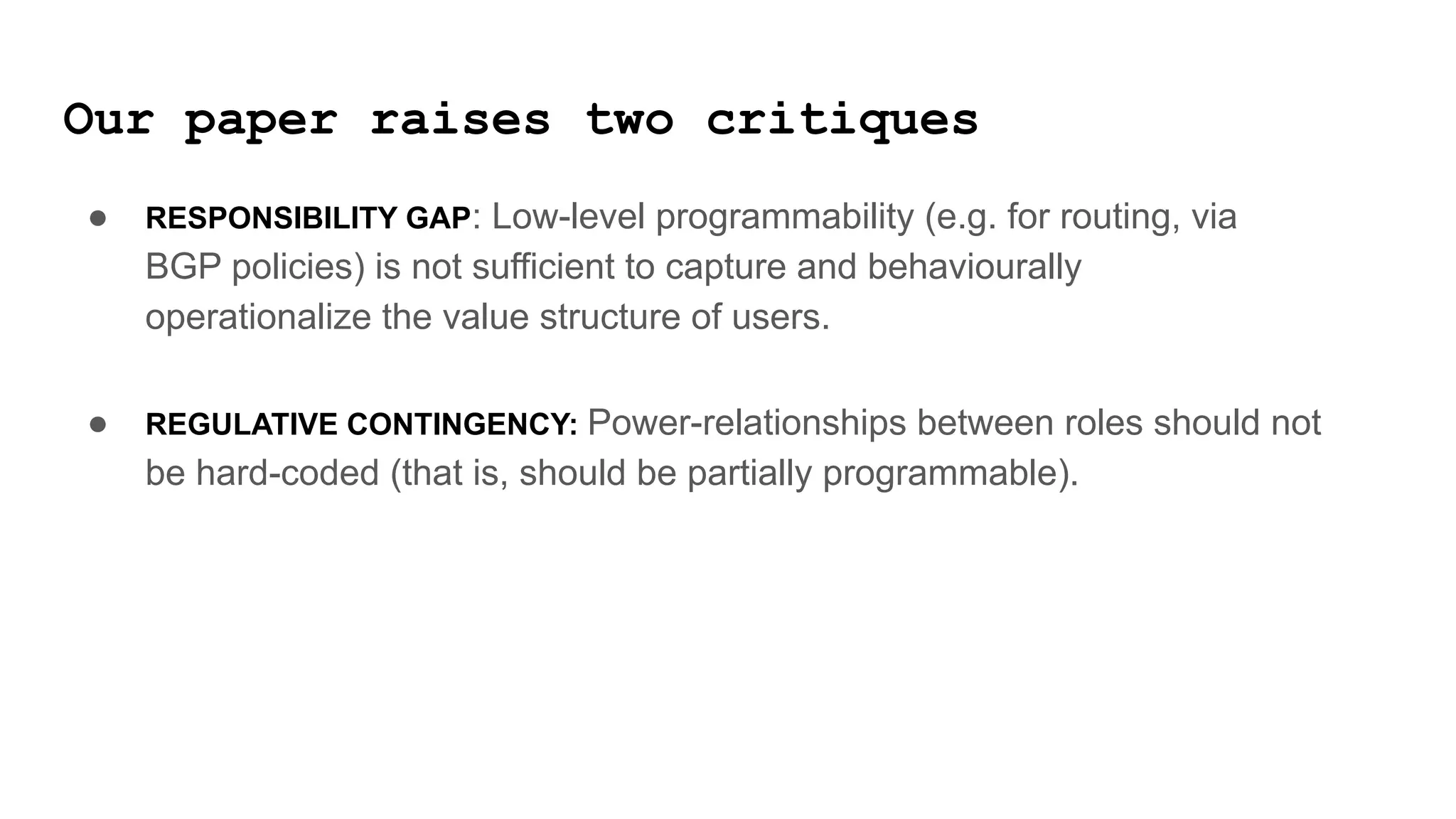 Our paper raises two critiques
● RESPONSIBILITY GAP: Low-level programmability (e.g. for routing, via
BGP policies) is not sufficient to capture and behaviourally
operationalize the value structure of users.
● REGULATIVE CONTINGENCY: Power-relationships between roles should not
be hard-coded (that is, should be partially programmable).
 