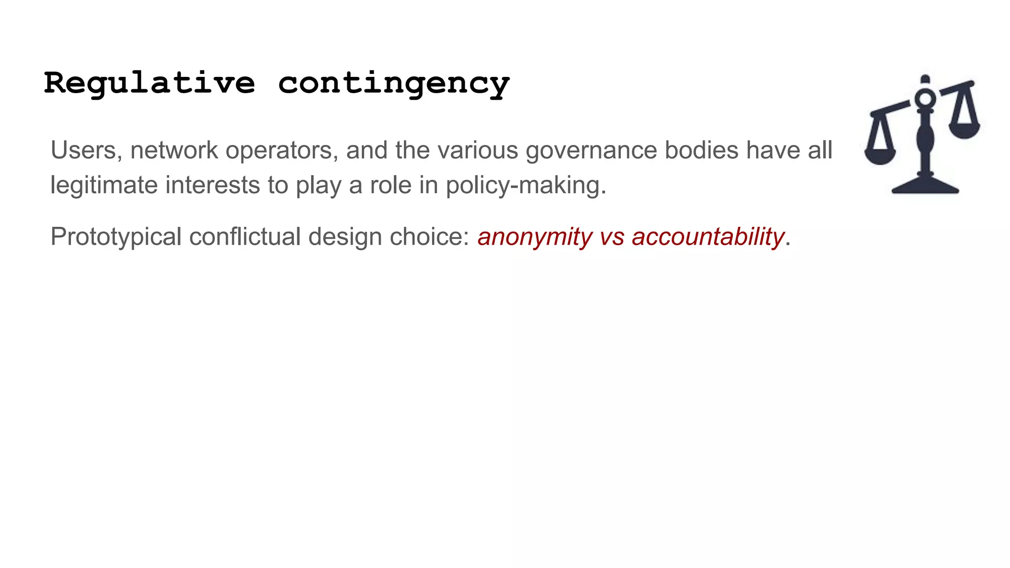 Regulative contingency
Users, network operators, and the various governance bodies have all
legitimate interests to play a role in policy-making.
Prototypical conflictual design choice: anonymity vs accountability.
 
