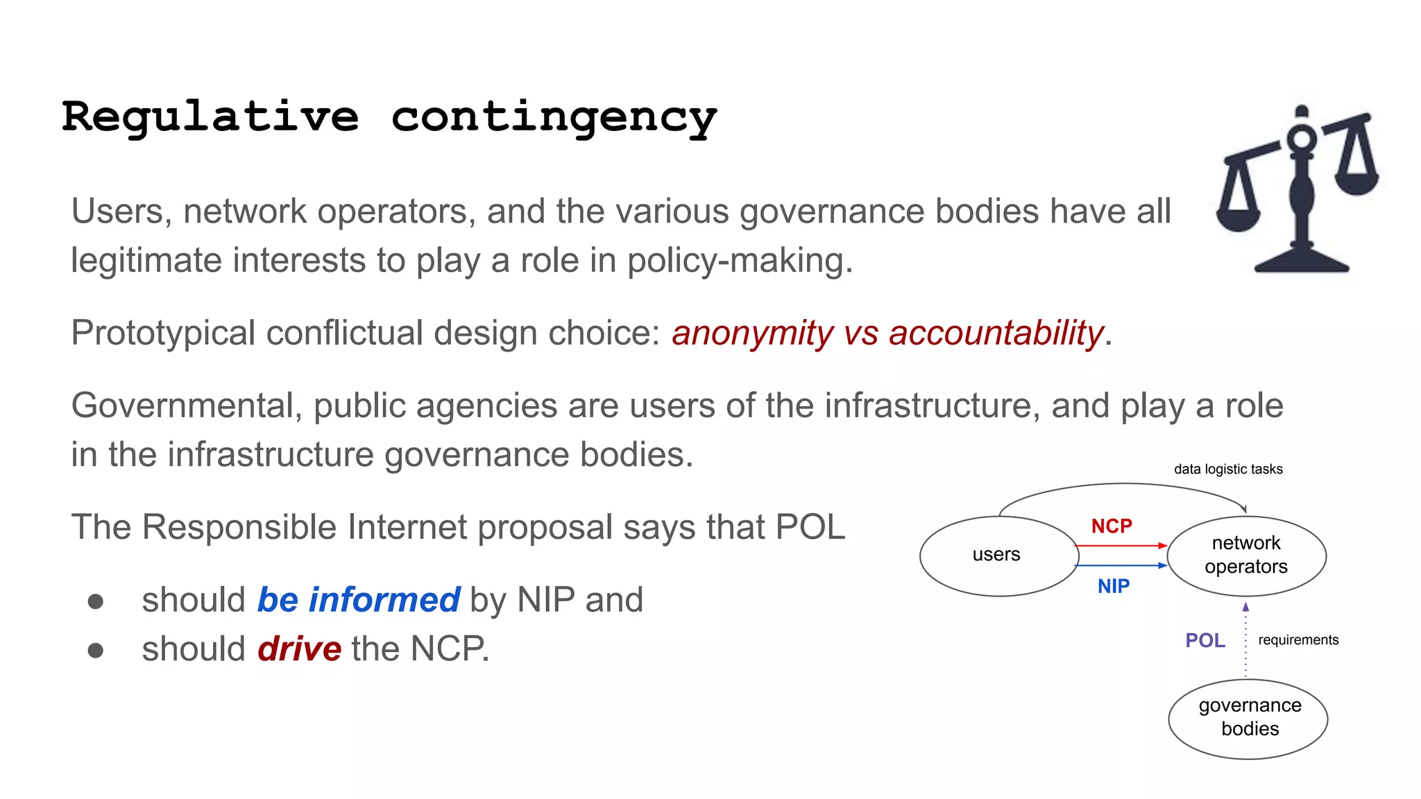 Regulative contingency
Users, network operators, and the various governance bodies have all
legitimate interests to play a role in policy-making.
Prototypical conflictual design choice: anonymity vs accountability.
Governmental, public agencies are users of the infrastructure, and play a role
in the infrastructure governance bodies.
The Responsible Internet proposal says that POL
● should be informed by NIP and
● should drive the NCP.
users
governance
bodies
network
operators
data logistic tasks
requirements
POL
NIP
NCP
 