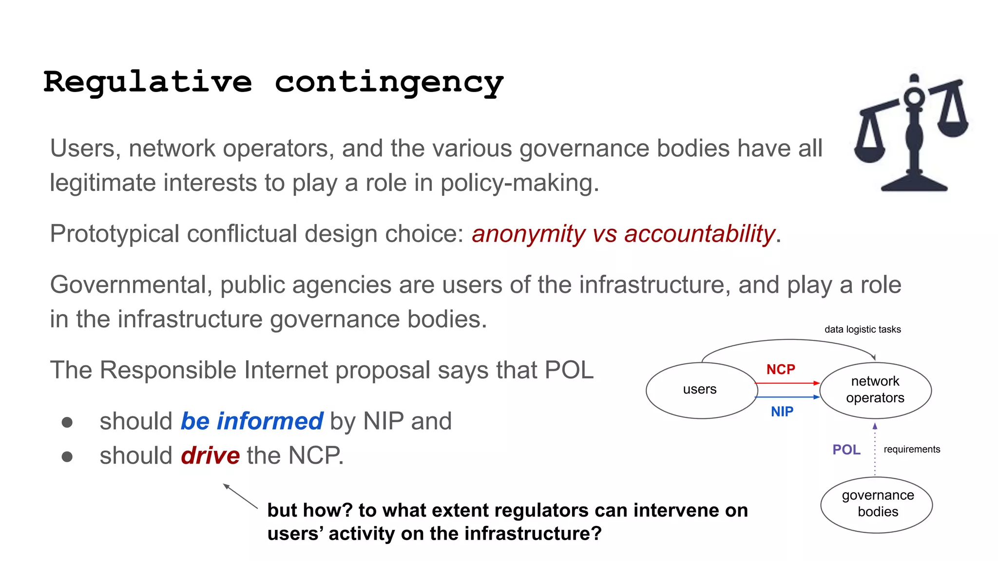Regulative contingency
Users, network operators, and the various governance bodies have all
legitimate interests to play a role in policy-making.
Prototypical conflictual design choice: anonymity vs accountability.
Governmental, public agencies are users of the infrastructure, and play a role
in the infrastructure governance bodies.
The Responsible Internet proposal says that POL
● should be informed by NIP and
● should drive the NCP.
users
governance
bodies
network
operators
data logistic tasks
requirements
POL
NIP
NCP
but how? to what extent regulators can intervene on
users’ activity on the infrastructure?
 