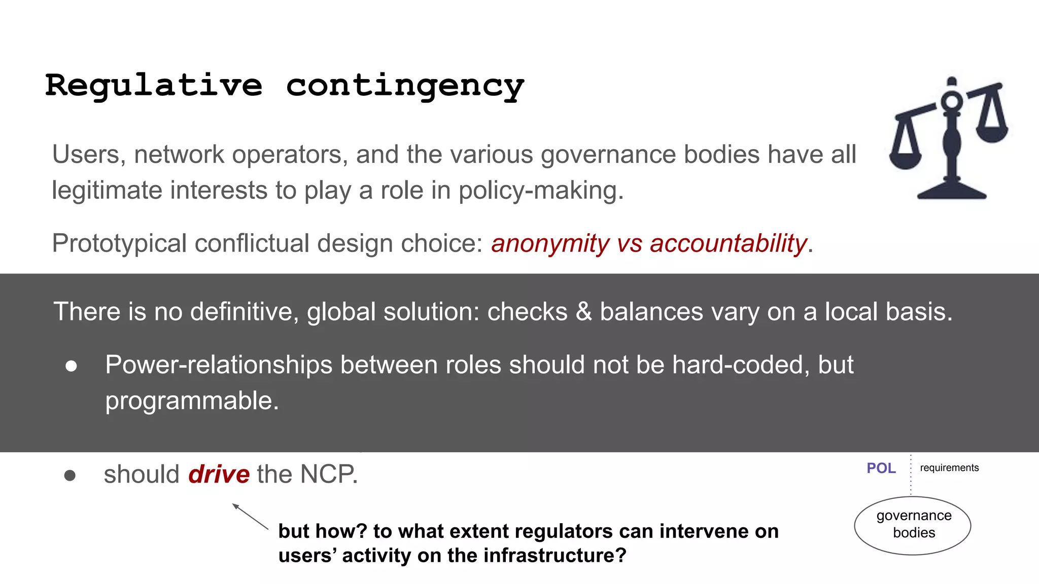 Regulative contingency
Users, network operators, and the various governance bodies have all
legitimate interests to play a role in policy-making.
Prototypical conflictual design choice: anonymity vs accountability.
Govermental, public agencies are users of the infrastructure, and play a role in
the infrastructure governance bodies.
The Responsible Internet proposal says that POL
● should be informed by NIP and
● should drive the NCP.
users
governance
bodies
network
operators
data logistic tasks
requirements
POL
NIP
NCP
but how? to what extent regulators can intervene on
users’ activity on the infrastructure?
There is no definitive, global solution: checks & balances vary on a local basis.
● Power-relationships between roles should not be hard-coded, but
programmable.
 