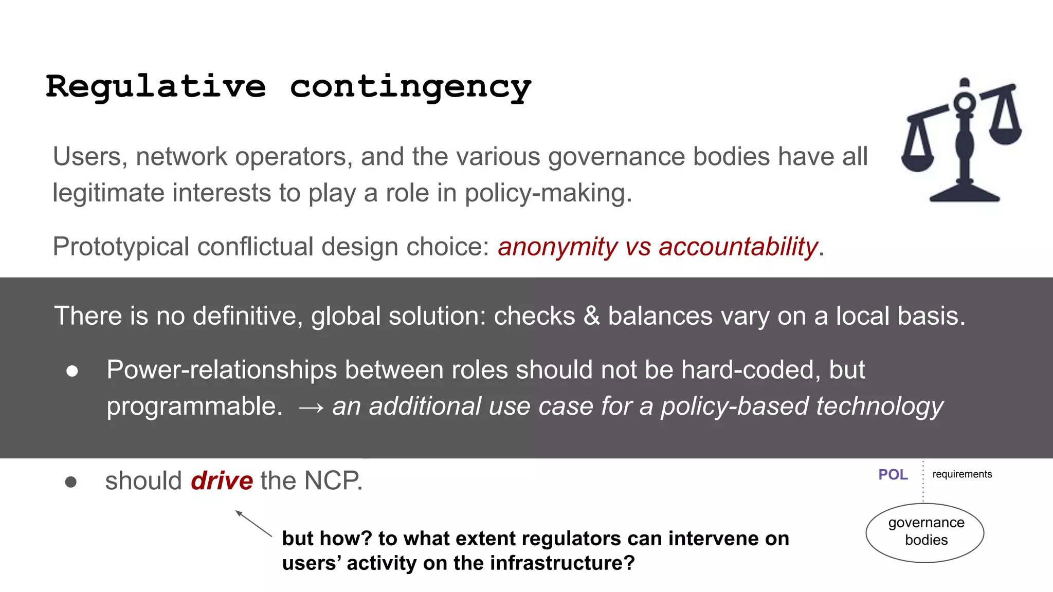 Regulative contingency
Users, network operators, and the various governance bodies have all
legitimate interests to play a role in policy-making.
Prototypical conflictual design choice: anonymity vs accountability.
Govermental, public agencies are users of the infrastructure, and play a role in
the infrastructure governance bodies.
The Responsible Internet proposal says that POL
● should be informed by NIP and
● should drive the NCP.
users
governance
bodies
network
operators
data logistic tasks
requirements
POL
NIP
NCP
but how? to what extent regulators can intervene on
users’ activity on the infrastructure?
There is no definitive, global solution: checks & balances vary on a local basis.
● Power-relationships between roles should not be hard-coded, but
programmable. → an additional use case for a policy-based technology
 