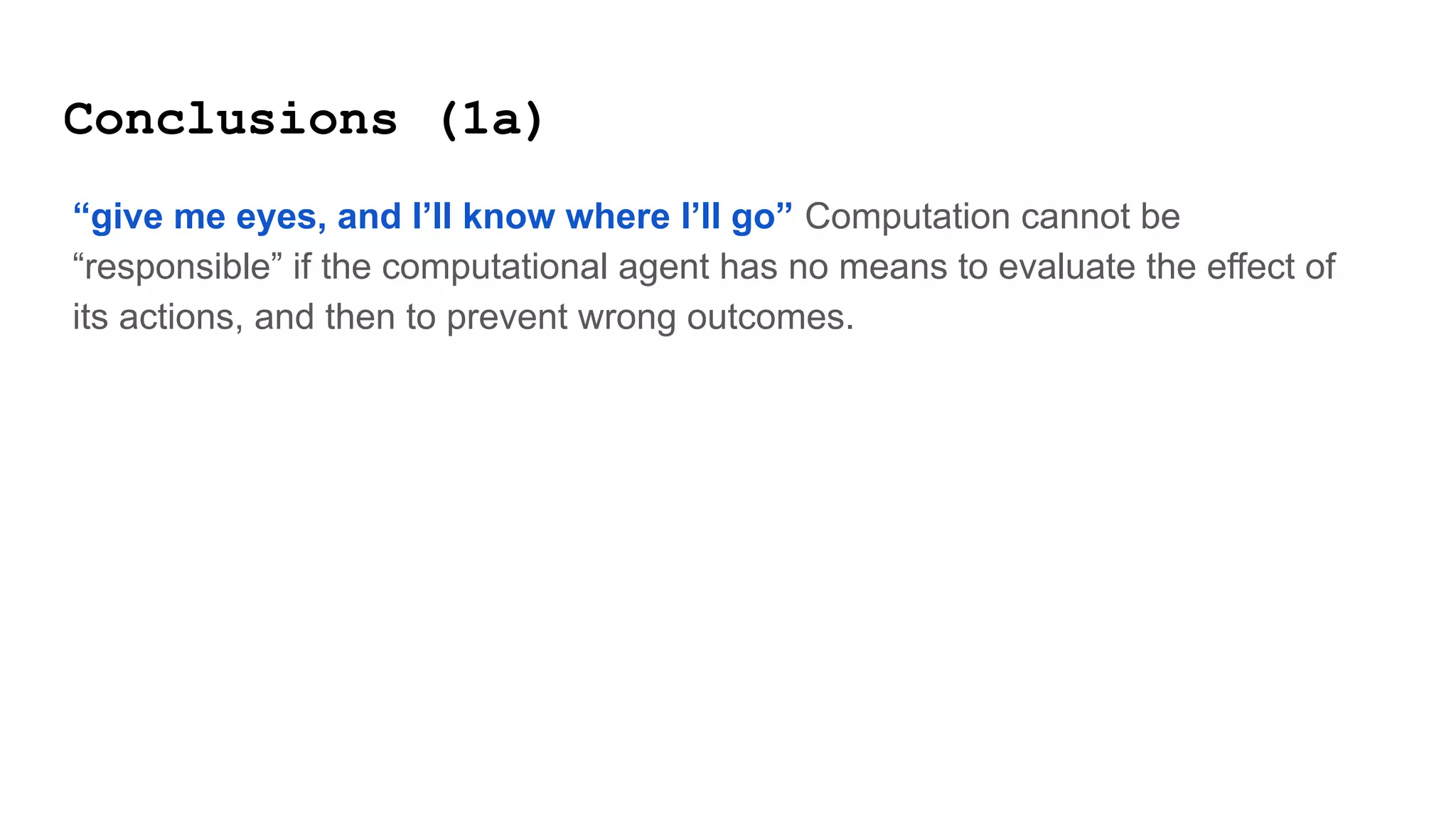 Conclusions (1a)
“give me eyes, and I’ll know where I’ll go” Computation cannot be
“responsible” if the computational agent has no means to evaluate the effect of
its actions, and then to prevent wrong outcomes.
 