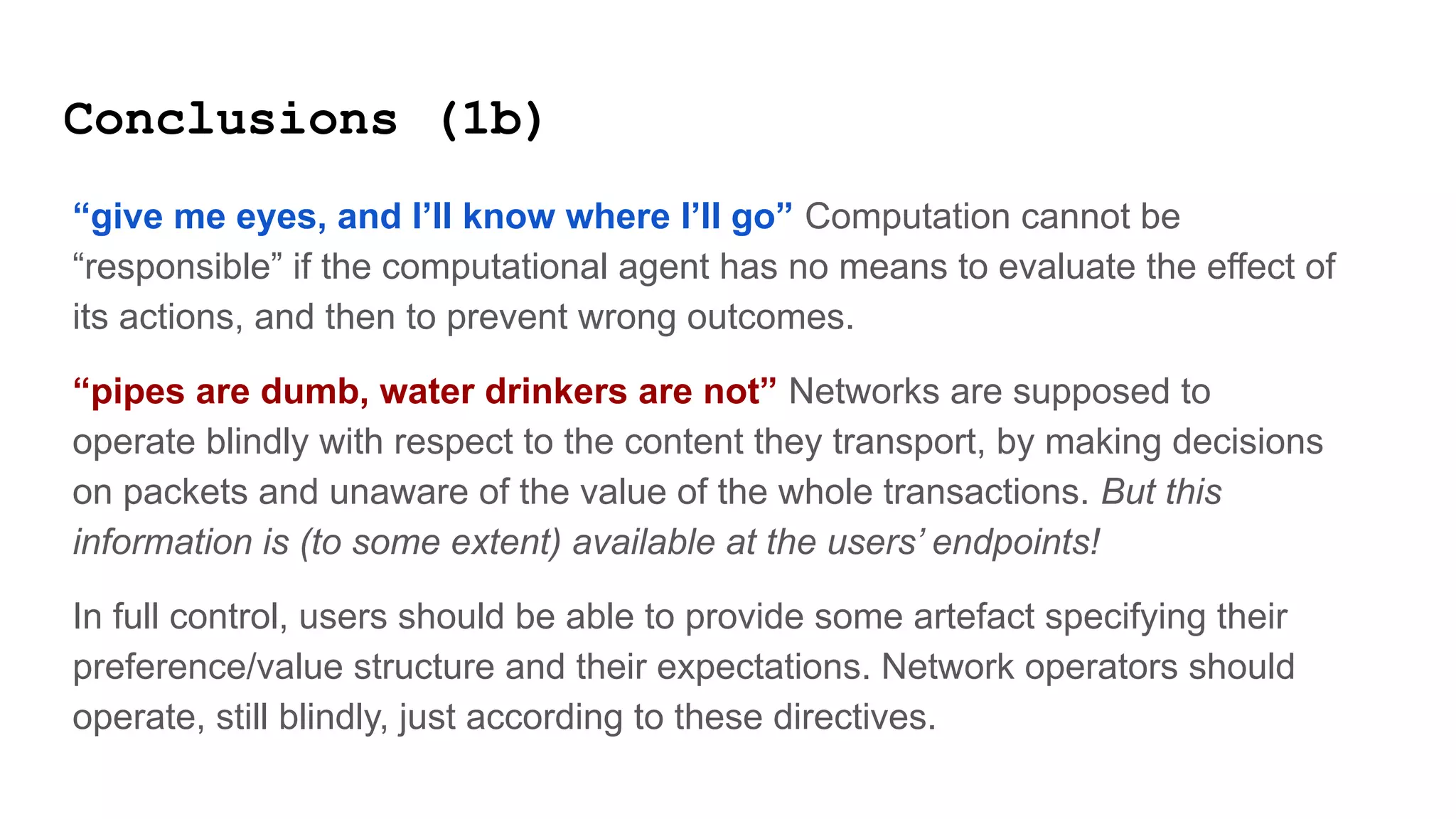 Conclusions (1b)
“give me eyes, and I’ll know where I’ll go” Computation cannot be
“responsible” if the computational agent has no means to evaluate the effect of
its actions, and then to prevent wrong outcomes.
“pipes are dumb, water drinkers are not” Networks are supposed to
operate blindly with respect to the content they transport, by making decisions
on packets and unaware of the value of the whole transactions. But this
information is (to some extent) available at the users’ endpoints!
In full control, users should be able to provide some artefact specifying their
preference/value structure and their expectations. Network operators should
operate, still blindly, just according to these directives.
 