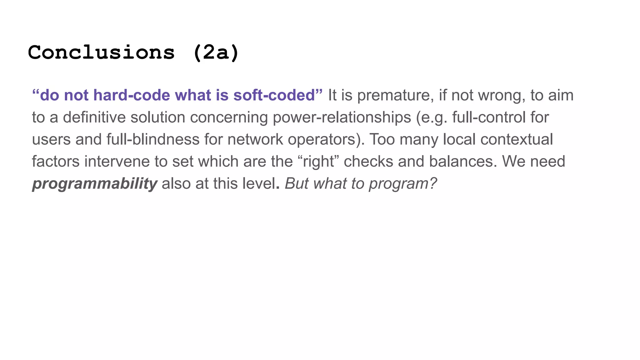 Conclusions (2a)
“do not hard-code what is soft-coded” It is premature, if not wrong, to aim
to a definitive solution concerning power-relationships (e.g. full-control for
users and full-blindness for network operators). Too many local contextual
factors intervene to set which are the “right” checks and balances. We need
programmability also at this level. But what to program?
 