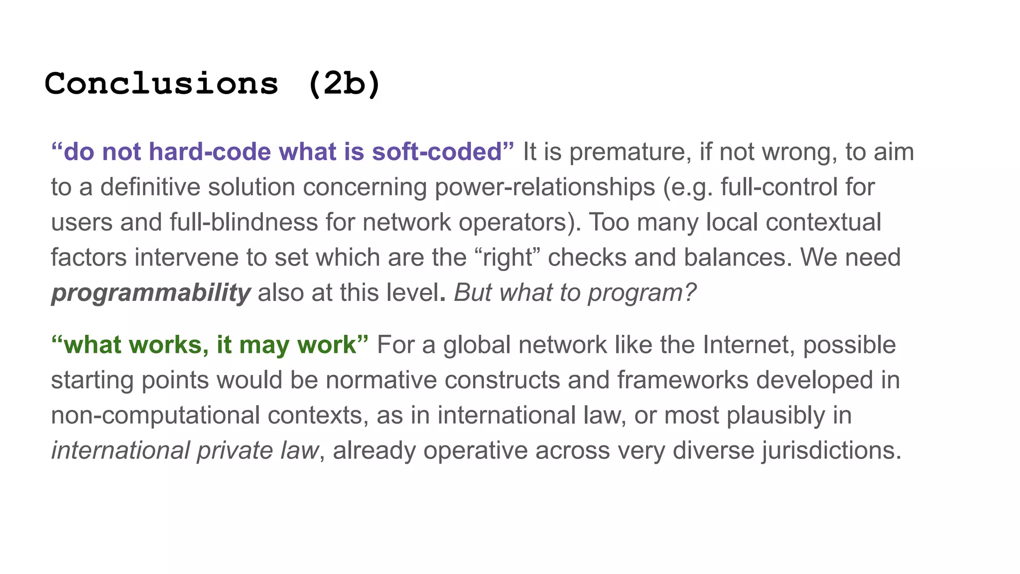 Conclusions (2b)
“do not hard-code what is soft-coded” It is premature, if not wrong, to aim
to a definitive solution concerning power-relationships (e.g. full-control for
users and full-blindness for network operators). Too many local contextual
factors intervene to set which are the “right” checks and balances. We need
programmability also at this level. But what to program?
“what works, it may work” For a global network like the Internet, possible
starting points would be normative constructs and frameworks developed in
non-computational contexts, as in international law, or most plausibly in
international private law, already operative across very diverse jurisdictions.
 