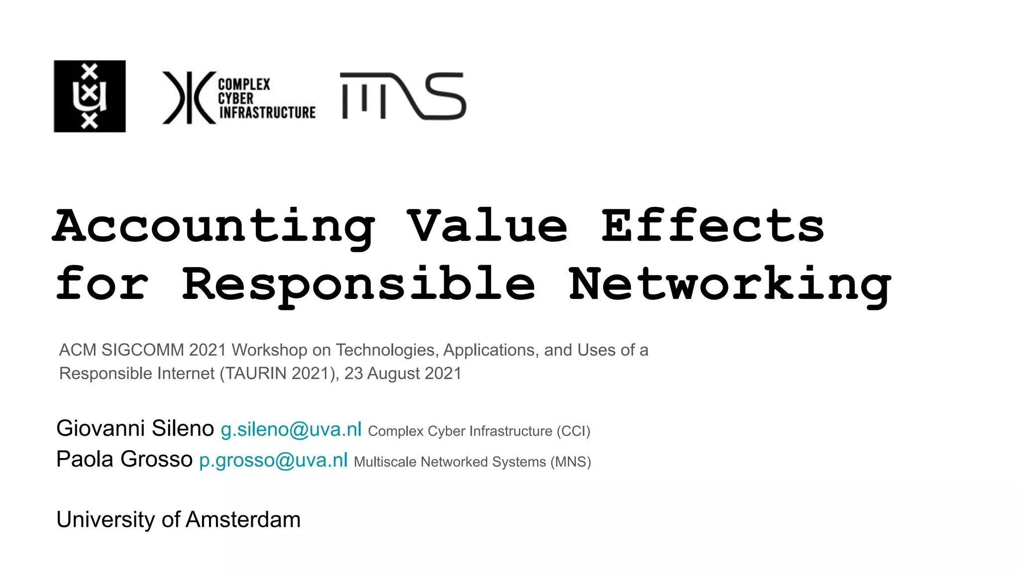 Accounting Value Effects
for Responsible Networking
Giovanni Sileno g.sileno@uva.nl Complex Cyber Infrastructure (CCI)
Paola Grosso p.grosso@uva.nl Multiscale Networked Systems (MNS)
University of Amsterdam
ACM SIGCOMM 2021 Workshop on Technologies, Applications, and Uses of a
Responsible Internet (TAURIN 2021), 23 August 2021
 