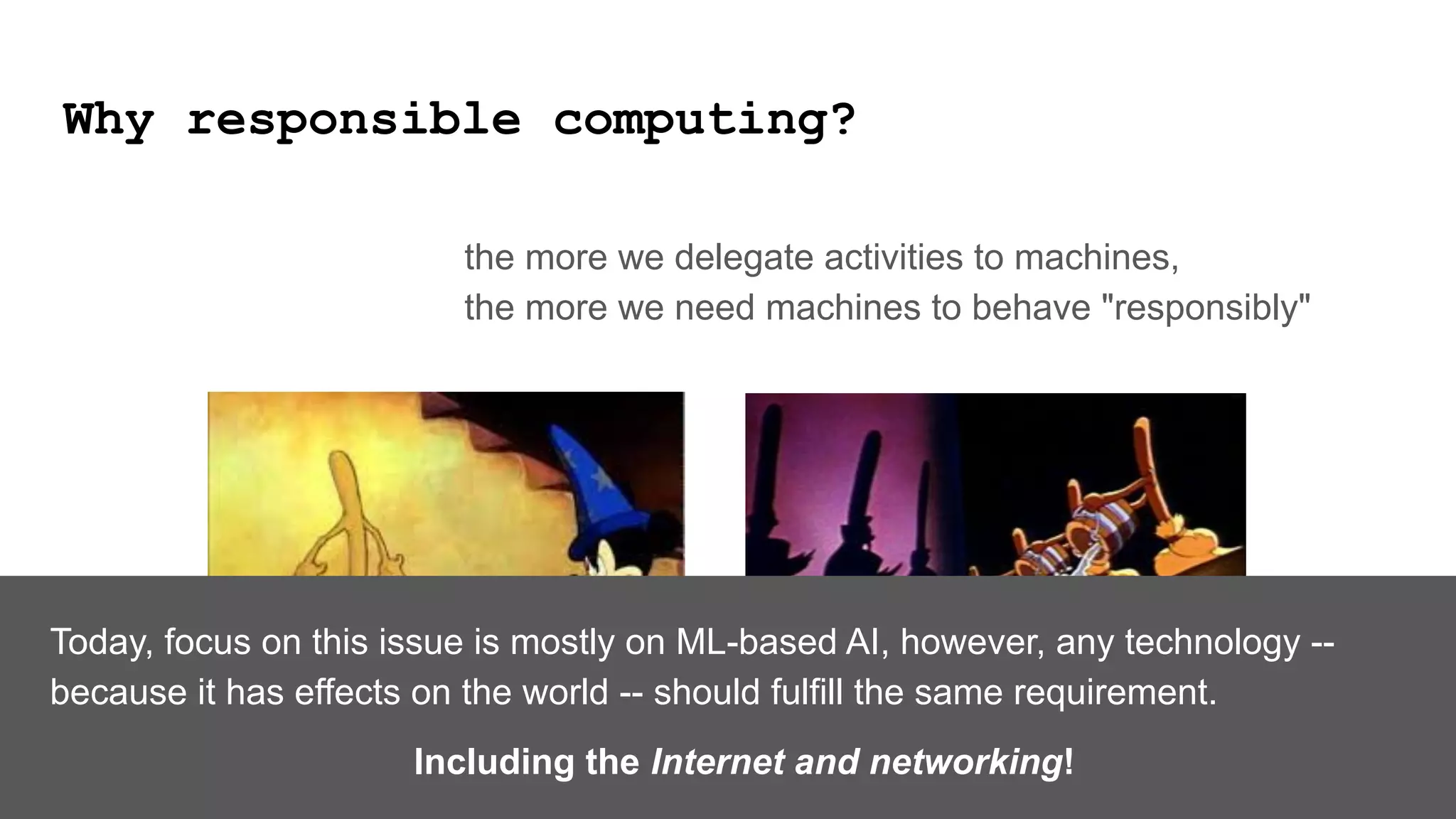 Why responsible computing?
the more we delegate activities to machines,
the more we need machines to behave "responsibly"
Today, focus on this issue is mostly on ML-based AI, however, any technology --
because it has effects on the world -- should fulfill the same requirement.
Including the Internet and networking!
 