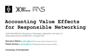 Accounting Value Effects
for Responsible Networking
Giovanni Sileno g.sileno@uva.nl Complex Cyber Infrastructure (CCI)
Paola Grosso p.grosso@uva.nl Multiscale Networked Systems (MNS)
University of Amsterdam
ACM SIGCOMM 2021 Workshop on Technologies, Applications, and Uses of a
Responsible Internet (TAURIN 2021), 23 August 2021
 