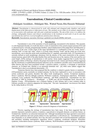 IOSR Journal of Dental and Medical Sciences (IOSR-JDMS)
e-ISSN: 2279-0853, p-ISSN: 2279-0861.Volume 15, Issue 12 Ver. VIII (December. 2016), PP 61-67
www.iosrjournals.org
DOI: 10.9790/0853-1512086167 www.iosrjournals.org 61 | Page
Taurodontism; Clinical Considerations
Abdulgani Azzaldeen , Abdulgani Mai , Watted Nezar,Abu-Hussein Muhamad
Abstract: Taurodontism is characterized by teeth with enlarged and elongated pulp chambers and apical
displacement of the bifurcation or trifurcation of roots. This anomaly occurs either as an isolated, singular trait
or in association with syndromes and with some ectodermal anomalies. The aim of this review is to address the
etiology, radiographic features and clinical considerations in the treatment of such teeth. It can be seen that
taurodontism has until now received insufficient attention from clinicians.
Keywords: Taurodontism, taurodont, Hertiwig’s epithelial root sheath (HERS), bull teeth
I. Introduction
Taurodontism is one of the anomalies of tooth morphology encountered in the dentition. This anomaly
is a developmental disorder of a tooth that shows a lack of constriction at the cement-enamel junction (CEJ) and
is characterized by vertically elongated pulp chambers, apical displacement of the pulpal floor and bifurcation or
trifurcation of the roots .[1]The origin of the name taurodontism is a combination of the two words “tauros”,
meaning “bull” in Latin and “odus” which is of Greek origin meaning “tooth" and the initial use of the term,
taurodontism, was to describe molar teeth resembling those of ungulates, particularly bulls .[2] Taurodontism is
currently defined as tooth morphologic alterations with the absence of the usual constriction at the cemento-
enamel junction; apical shift of the pulp chamber floor and furcation area at the expense of the roots and the root
canal length .[3]The etiology of taurodontism is still unclear. Some studies suggested that it results from the
invagination failure of Hertwig`s sheath at the proper horizontal level.[4] Llamas and Jimenez-Planas suggested
that the interference in epithelialmesenchymal induction can be considered a possible cause of taurodontism.[5]
Other theories that have been postulated include: a primitive pattern, a mutation, a retrograde or specialized
character, an X-linked trait, familial or an autosomal dominant trait ,[6] while some authors suggest that
Taurodontism is due to an ectodermal abnormality . [7]
Numerous theories have been proposed that the condition is related to genetic factors or mutations .
[2]Taurodontism seems essentially an isolated anomaly, but has been implicated to occur in association with
certain syndromes and genetic disorders that affect tooth morphogenesis, namely: Ectodermal dysplasia;
Down’s syndrome; McCune-Albright syndrome; Williams's syndrome; Amelogenesis imperfecta; Klinefelter
syndrome; Lowe syndrome; Wolf-Hirschhorn syndrome; and Mohr syndrome.[8] Taurodontism was first
described in 1908 by Gorjanovic – Kramberger a 70,000 year old pre-Neanderthal fossil, discovered in
Kaprina, Croatia . [9]Taurodontism was a frequent finding in early humans and is most common today in
Eskimos, possibly as a selective adaptation for cutting hide . The term ‘taurodontism’ was however first stated
by Sir Arthur Keith in 1913.[10]
Figure 1 : Witkop's criteria for diagnoses of taurodontism
Theories regarding the etiology of taurodontism have been many. It has been suggested that the
anomaly represents a primitive pattern, a mutation, a specialized or retrograde character, an atavistic feature, an
X-linked trait, familial or an autosomal dominant trait. Although taurodontism has been reported in association
with certain syndromes and some genetic defects its true significance is still obscure [2] . Taurodontism appears
most frequently as an isolated anomaly, but it has also been associated with several developmental syndromes
and anomalies including amelogenesis imperfecta, Down’s syndrome, ectodermal dysplasia, Klinefelter
syndrome, tricho-dento-osseous syndrome, Mohr syndrome, Wolf-Hirschhorn syndrome and Lowe syndrome
 