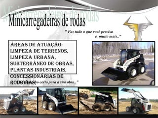 Minicarregadeiras de rodas" Faz tudo o que você precisa                               e  muito mais..”Áreas de atuação: limpeza de terrenos, limpeza urbana, subterrâneo de obras, plantas industriais, concessionárias de rodovias, mineradoras, saneamento, paisagismo, etc." Do tamanho certo para a sua obra..”