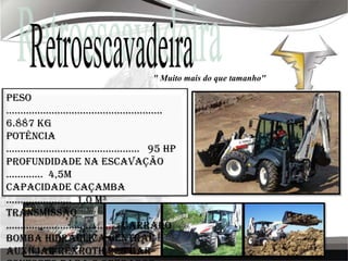Retroescavadeira" Muito mais do que tamanho"Peso .......................................................  6.887 KgPotência ...............................................   95 hpProfundidade na escavação .............  4,5mCapacidade Caçamba .......................  1,0 m³Transmissão ........................................ CarraroBomba hidráulica central e auxiliar Rexroth 225 barConforto para o operador, Cabine Luxo, Banco com Suspensão, Excelente Visibilidade, Janelas Amplas.