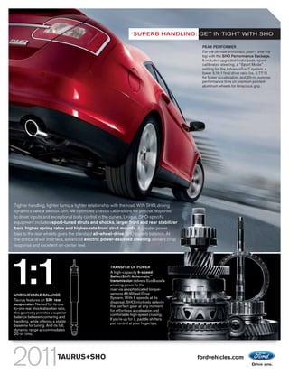 SUPERB HANDLING: GET IN TIGHT WITH SHO

                                                                                            PEAK PERFORMER
                                                                                            For the ultimate enthusiast, push it over the
                                                                                            top with the SHO Performance Package.
                                                                                            It includes upgraded brake pads, sport-
                                                                                            calibrated steering, a “Sport Mode”
                                                                                            setting for the AdvanceTrac® system, a
                                                                                            lower 3.16:1 final drive ratio (vs. 2.77:1)
                                                                                            for faster acceleration, and 20-in. summer
                                                                                            performance tires on premium painted-
                                                                                            aluminum wheels for tenacious grip.




Tighter handling, tighter turns, a tighter relationship with the road. With SHO, driving
dynamics take a serious turn. We optimized chassis calibrations for precise response
to driver inputs and exceptional body control in the curves. Unique, SHO-specific
equipment includes sport-tuned struts and shocks, larger front and rear stabilizer
bars, higher spring rates and higher-rate front strut mounts. A greater power
bias to the rear wheels gives the standard all-wheel-drive SHO superb balance. At
the critical driver interface, advanced electric power-assisted steering delivers crisp
response and excellent on-center feel.




1:1
UNBELIEVABLE BALANCE
Taurus features an SR1 rear
                                                   TRANSFER OF POWER
                                                   A high-capacity 6-speed
                                                   SelectShift AutomaticTM
                                                   transmission delivers EcoBoost’s
                                                   amazing power to the
                                                   road via a sophisticated torque-
                                                   sensing All-Wheel-Drive
                                                   System. With 6 speeds at its
                                                   disposal, SHO intuitively selects
suspension. Named for its one-
                                                   the perfect gear at any moment
to-one rear shock absorber ratio,
                                                   for effortless acceleration and
this geometry provides a superior
                                                   comfortable high-speed cruising.
balance between cornering and
                                                   If you’re up for it, paddle shifters
handling, while offering a stable
                                                   put control at your fingertips.
baseline for tuning. And its full,
dynamic range accommodates
20-in. rims.




                            TAURUS+SHO                                                     fordvehicles.com
 