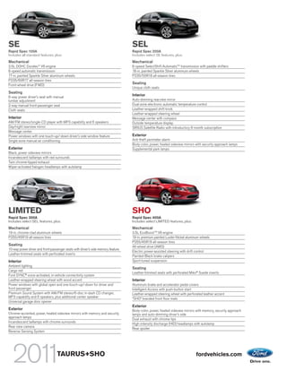 SE                                                                                SEL
Rapid Spec 100A                                                                   Rapid Spec 200A
Includes all standard features, plus:                                             Includes select SE features, plus:
Mechanical                                                                        Mechanical
3.5L DOHC Duratec® V6 engine                                                      6-speed SelectShift AutomaticTM transmission with paddle shifters
6-speed automatic transmission                                                    18-in. painted Sparkle Silver aluminum wheels
17-in. painted Sparkle Silver aluminum wheels                                     P235/55R18 all-season tires
P235/60R17 all-season tires
Front-wheel drive (FWD)
                                                                                  Seating
                                                                                  Unique cloth seats
Seating
6-way power driver’s seat with manual
                                                                                  Interior
lumbar adjustment                                                                 Auto-dimming rearview mirror
2-way manual front-passenger seat                                                 Dual-zone electronic automatic temperature control
Cloth seats                                                                       Leather-wrapped shift knob
                                                                                  Leather-wrapped steering wheel
Interior                                                                          Message center with compass
AM/FM stereo/single-CD player with MP3 capability and 6 speakers                  Outside temperature display
Day/night rearview mirror                                                         SIRIUS Satellite Radio with introductory 6-month subscription
Message center
Power windows with one touch-up/-down driver’s side window feature                Exterior
Single-zone manual air conditioning                                               Anti-theft perimeter alarm
                                                                                  Body-color, power, heated sideview mirrors with security approach lamps
Exterior                                                                          Supplemental park lamps
Black, power sideview mirrors
Incandescent taillamps with red surrounds
Twin chrome-tipped exhaust
Wiper-activated halogen headlamps with autolamp




LIMITED                                                                           SHO
Rapid Spec 300A                                                                   Rapid Spec 400A
Includes select SEL features, plus:                                               Includes select LIMITED features, plus:
Mechanical                                                                        Mechanical
19-in. chrome-clad aluminum wheels                                                3.5L EcoBoost TM V6 engine
P255/45R19 all-season tires                                                       19-in. premium painted Luster-Nickel aluminum wheels
                                                                                  P255/45R19 all-season tires
Seating                                                                           All-wheel drive (AWD)
10-way power driver and front-passenger seats with driver’s side memory feature
                                                                                  Electric power-assisted steering with drift control
Leather-trimmed seats with perforated inserts
                                                                                  Painted-Black brake calipers
Interior                                                                          Sport-tuned suspension
Ambient lighting
                                                                                  Seating
Cargo net
                                                                                  Leather-trimmed seats with perforated Miko® Suede inserts
Ford SYNC® voice-activated, in-vehicle connectivity system
Leather-wrapped steering wheel with wood accent                                   Interior
Power windows with global open and one-touch-up/-down for driver and              Aluminum brake and accelerator pedal covers
front passenger                                                                   Intelligent Access with push-button start
Premium Sound System with AM/FM stereo/6-disc in-dash CD changer,                 Leather-wrapped steering wheel with perforated leather accent
MP3 capability and 6 speakers, plus additional center speaker
                                                                                  “SHO” branded front floor mats
Universal garage door opener
                                                                                  Exterior
Exterior                                                                          Body-color, power, heated sideview mirrors with memory, security approach
Chrome-accented, power, heated sideview mirrors with memory and security          lamps and auto-dimming driver’s side
approach lamps
                                                                                  Dual exhaust with chrome tips
Incandescent taillamps with chrome surrounds
                                                                                  High-intensity discharge (HID) headlamps with autolamp
Rear view camera
                                                                                  Rear spoiler
Reverse Sensing System




                                  TAURUS+SHO                                                                                 fordvehicles.com
 