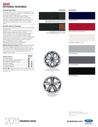 SHO
OPTIONAL FEATURES
Available Rapid Spec                                                                              INTERIOR          EXTERIOR
Rapid Spec 401A – Power moonroof + Audio System from
Sony® with 12 speakers and 390 watts + heated and cooled
driver and front-passenger seats
Rapid Spec 402A – Includes all content of Rapid
Spec 401A + heated rear seats + rear-window power
sunshade + power-adjustable pedals with memory + auto
high beam headlamps + BLIS® (Blind Spot Information                   Charcoal Black Leather with Charcoal Black    Kona Blue Metallic
System) with cross-traffic alert + rain-sensing windshield             Miko® Suede Perforated Inserts – Standard
wipers

Available Options & Packages
20-in. premium painted-aluminum wheels with P245/45R20
all-season tires
Adaptive cruise control and collision warning with brake                                                            Red Candy Metallic Tinted Clearcoat
support (requires Rapid Spec 401A or 402A)                                    Charcoal Black Leather with Umber
                                                                        Miko Suede Perforated Inserts – Standard
Hard drive-based, voice-activated Navigation System
featuring SIRIUS Traffic and SIRIUS Travel Link (with
introductory 6-month subscription) and nearly 10 gigabytes of
digital storage for pictures and music; includes HD Radio,TM
AM/FM stereo/single-CD/DVD, and MP3 capability
(requires Rapid Spec 401A or 402A)
Multicontour front seats with Active Motion™                                                                        White Platinum Metallic Tri-coat
(requires Rapid Spec 401A or 402A)
SHO Performance Package includes performance brake
pads, sport-calibrated steering, electronic stability control
“Sport Mode,” 3.16:1 final drive ratio, 20-in. premium painted
aluminum wheels with P245/45R20 Performance Summer
Tire Compound and tire sealant/inflation kit (n/a with
adaptive cruise control)
                                                                                                                    Ingot Silver Metallic
                                                     Interior
Exterior Colors                                      Colors
Kona Blue Metallic
Red Candy Metallic Tinted Clearcoat1
White Platinum Metallic Tri-coat1
Ingot Silver Metallic
Sterling Gray Metallic                                                                                              Sterling Gray Metallic
Tuxedo Black Metallic
Interiors:    Charcoal Black Leather with Charcoal Black Miko Suede       19-in. Premium Painted
perforated inserts   Charcoal Black Leather with Umber Miko Suede     Luster-Nickel Aluminum Wheels
perforated inserts                                                                Standard



                                                                                                                    Tuxedo Black Metallic




                                                                         20-in. Premium Painted
                                                                           Aluminum Wheels
                                                                                 Optional




                                                                                                                    Colors are representative only.
                                                                                                                    See your dealer for actual paint/trim options.
                                                                                                                    1
                                                                                                                        Additional charge.




                                   TAURUS+SHO                                                                      fordvehicles.com
 