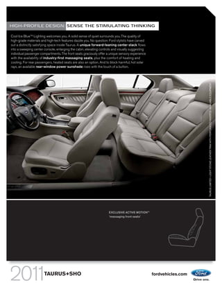 HIGH-PROFILE DESIGN: SENSE THE STIMULATING THINKING

Cool Ice BlueTM Lighting welcomes you. A solid sense of quiet surrounds you. The quality of
high-grade materials and high-tech features dazzle you. No question: Ford stylists have carved
out a distinctly satisfying space inside Taurus. A unique forward-leaning center stack flows
into a sweeping center console, enlarging the cabin, elevating controls and visually suggesting
individual passenger compartments. The front seats graciously offer a unique sensory experience
with the availability of industry-first massaging seats, plus the comfort of heating and
cooling. For rear passengers, heated seats are also an option. And to block harmful, hot solar
rays, an available rear-window power sunshade rises with the touch of a button.




                                                                                                                     TAURUS LIMITED • LIGHT STONE LEATHER TRIM WITH PERFORATED INSERTS • AVAILABLE EQUIPMENT
                                                                     EXCLUSIVE ACTIVE MOTIONTM
                                                                     1
                                                                      massaging front seats1




                       TAURUS+SHO                                                                 fordvehicles.com
 