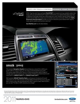 VOICE OR TOUCH CONTROL: ADVANCE YOUR TRAVELS

                                                                SYNC. Say the word. Voice-activated Ford SYNC® is an award-winning, available system that
                                                                works with your paired Bluetooth®-enabled mobile phone, your digital media player and even
                                                                a USB drive. It provides hands-free calling, plays your music, delivers Vehicle Health Reports
                                                                and 911 Assist.TM With the simple touch of a button and voice commands, SYNC with Traffic,
                                                                Directions and Information provides turn-by-turn directions, personalized traffic reports,
                                                                news, sports, weather and business searches.1

                                                                SyncMyRide.com has the latest details.




         The available Navigation System (shown) features a vibrant 8-in. LCD touch
         screen. With its colorful maps, you can zoom, scroll and preview your route.
         This system plays DVDs while Taurus is in Park and provides nearly 10 gigs of
         storage space for your photos and music. It also includes an introductory 6-month
         subscription to SIRIUS Traffic TM and SIRIUS Travel Link.TM 2

         With available SIRIUS® Satellite Radio, you’ll enjoy an introductory 6-month
         subscription to over 130 channels including 100% commercial-free music, plus the
         best in sports, news, talk and entertainment, 24/7, coast-to-coast.2 New for 2011,
         you can add “The Best of XM” channels at no charge.2




1
    Driving while distracted can result in loss of vehicle control. Only use mobile phones and other devices, even with voice commands, when it is safe to do so. Real-time traffic and turn-by-turn
    directions available in select markets. Standard text messaging and data rates apply. 2 Some features unavailable while driving. Subscription required after introductory 6 months expire. Call
    1-800-351-4517 for details on “The Best of XM.”




                                    TAURUS+SHO                                                                                                fordvehicles.com
 