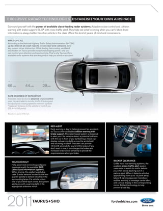 EXCLUSIVE RADAR TECHNOLOGIES: ESTABLISH YOUR OWN AIRSPACE

Surround yourself with the power of available class-leading radar systems. Adaptive cruise control and collision
warning with brake support. BLIS® with cross-traffic alert. They help see what’s coming when you can’t. More driver
information is always better. No other vehicle in the class offers this kind of peace of mind and convenience.

WAKE-UP CALL
According to the National Highway Traffic Safety Administration (NHTSA),
up to a third of all crash reports involve rear-end collisions. One
key reason: driver distraction. While the big, fast-cooling, ventilated
disc brakes on Taurus provide exceptional stopping power, only you                                                                  ds   y
                                                                                                                                         y
can control your attention and reaction time. That’s why Taurus offers
available radar systems that are designed to help you avoid an accident.                                                              15
                                                                                                                                      1
                                                                                                                                      1
                                                                                                                                      1




66 yds
    d                44 yds
                          s            29yds

SAFE DEGREES OF SEPARATION
                                                                                                                                           s
Available class-exclusive adaptive cruise control                                                                                        yd
uses forward radar to monitor traffic. It’s designed
to adjust your cruising speed to maintain a preset
“headway” distance to the vehicle in front of you
(29, 44 or 66 yards).

Based on a speed of 60 mph.




                                                 RED ALERT
                                                 Early warning is key to helping prevent an accident,
                                                 so Taurus offers available collision warning with
                                                 brake support. This radar-based system is designed
                                                 to alert you if its sensors detect a potential collision
                                                 with the car in front of you by flashing a heads-up-
                                                 display red warning light across the windshield
                                                 and sounding an alarm. That alert can provide
                                                 1.5 to 2.5 seconds for you to hit the brakes. If you
                                                 don’t react in time, it pre-charges the brakes and
                                                 increases brake-assist sensitivity to provide full
                                                 responsiveness when you brake.


                                                                                                             BACKUP CLEARANCE
    YOUR LOOKOUT
                                                                                                             Unlike most rear-sensing systems, the
    Help avoid neck wrenching and panic
                                                                                                             available cross-traffic alert system
    maneuvers with the available BLIS
                                                                                                             uses radar to watch for traffic behind
    (Blind Spot Information System).
                                                                                                             you when slowly backing out of a
    When driving, this vigilant watchdog
                                                                                                             parking spot. When it detects vehicles
    uses 2 radar sensors located in the rear
                                                                                                             approaching from up to 15 yards away
    quarter panels to detect vehicles in the
                                                                                                             (about 5 parking spaces), it sends an
    surrounding lanes. If a vehicle enters
                                                                                                             audible warning, a message center alert,
    one of your blind-spot zones, the system
                                                                                                             and a visual display in the corresponding
    alerts you with a warning light in the
                                                                                                             mirror. Brilliant technology to help
    appropriate sideview mirror.
                                                                                                             prevent a bad day.




                              TAURUS+SHO                                                                    fordvehicles.com
 
